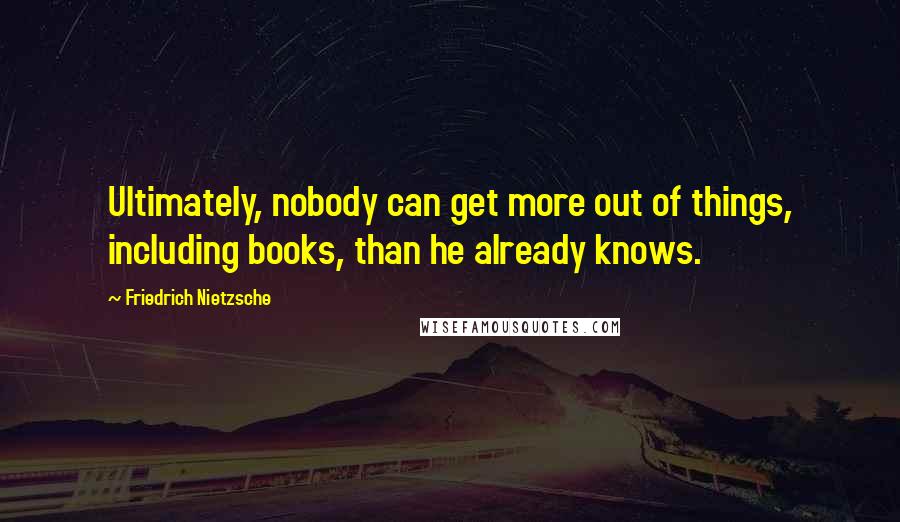 Friedrich Nietzsche Quotes: Ultimately, nobody can get more out of things, including books, than he already knows.