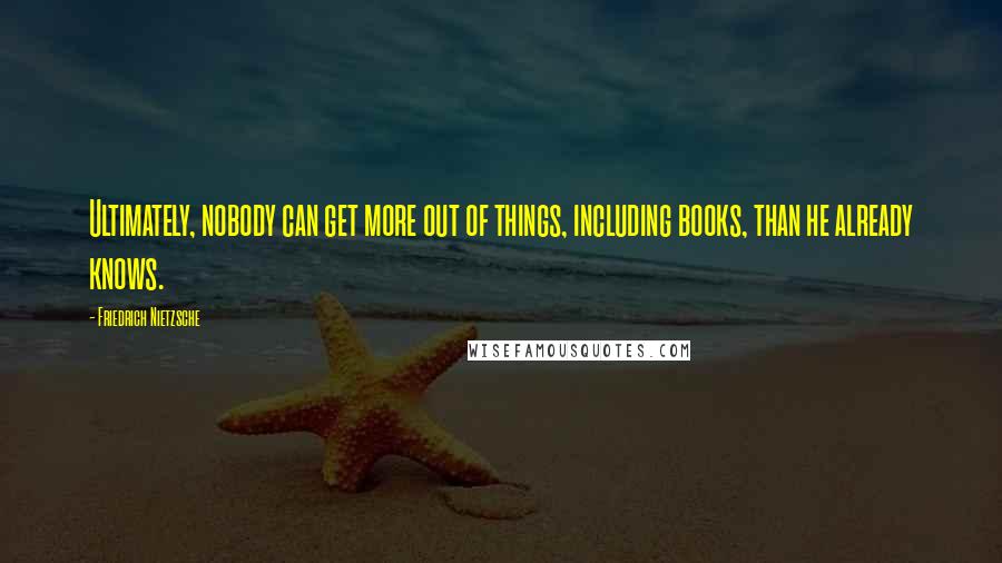 Friedrich Nietzsche Quotes: Ultimately, nobody can get more out of things, including books, than he already knows.