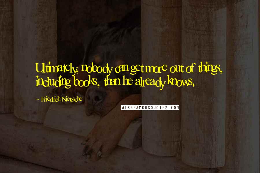 Friedrich Nietzsche Quotes: Ultimately, nobody can get more out of things, including books, than he already knows.