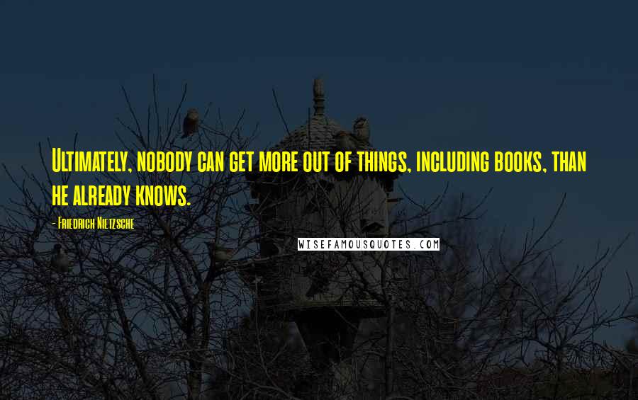 Friedrich Nietzsche Quotes: Ultimately, nobody can get more out of things, including books, than he already knows.