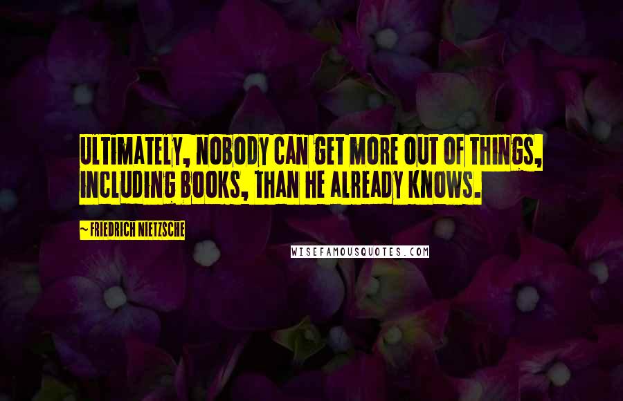 Friedrich Nietzsche Quotes: Ultimately, nobody can get more out of things, including books, than he already knows.