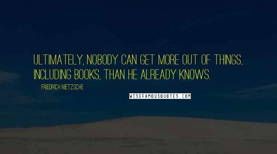 Friedrich Nietzsche Quotes: Ultimately, nobody can get more out of things, including books, than he already knows.