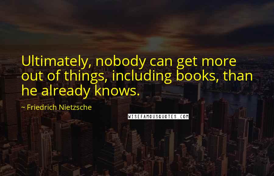 Friedrich Nietzsche Quotes: Ultimately, nobody can get more out of things, including books, than he already knows.