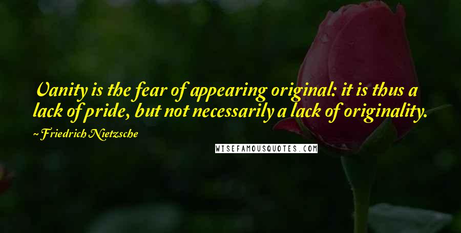 Friedrich Nietzsche Quotes: Vanity is the fear of appearing original: it is thus a lack of pride, but not necessarily a lack of originality.