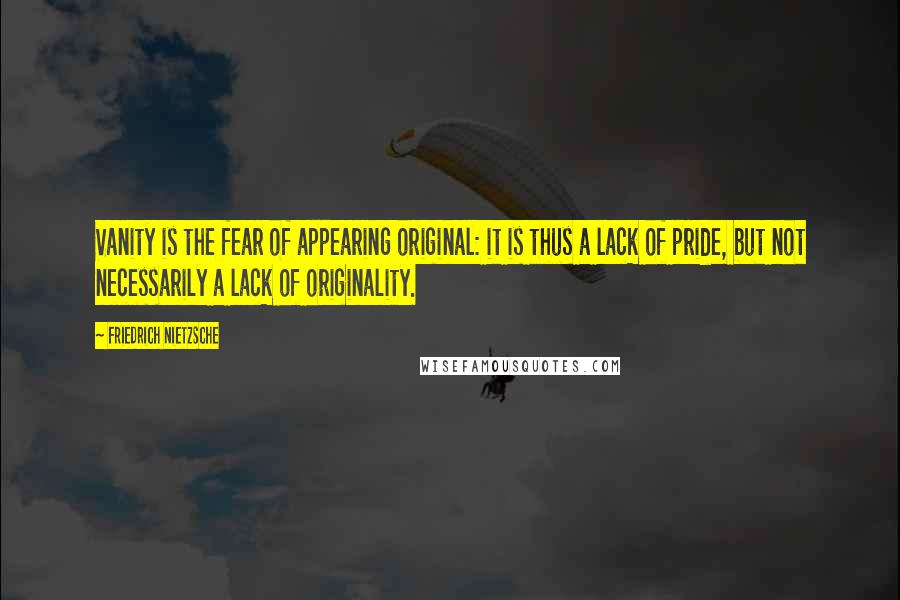 Friedrich Nietzsche Quotes: Vanity is the fear of appearing original: it is thus a lack of pride, but not necessarily a lack of originality.