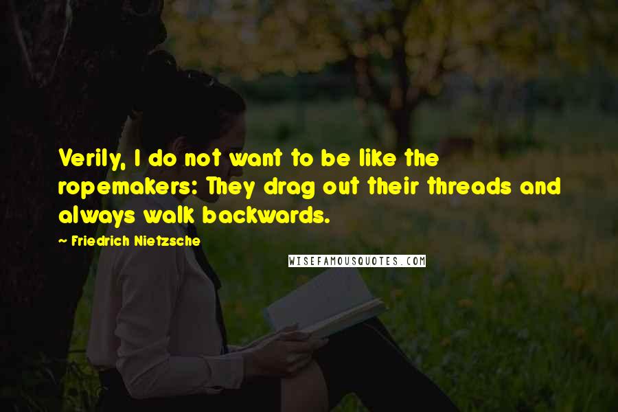 Friedrich Nietzsche Quotes: Verily, I do not want to be like the ropemakers: They drag out their threads and always walk backwards.