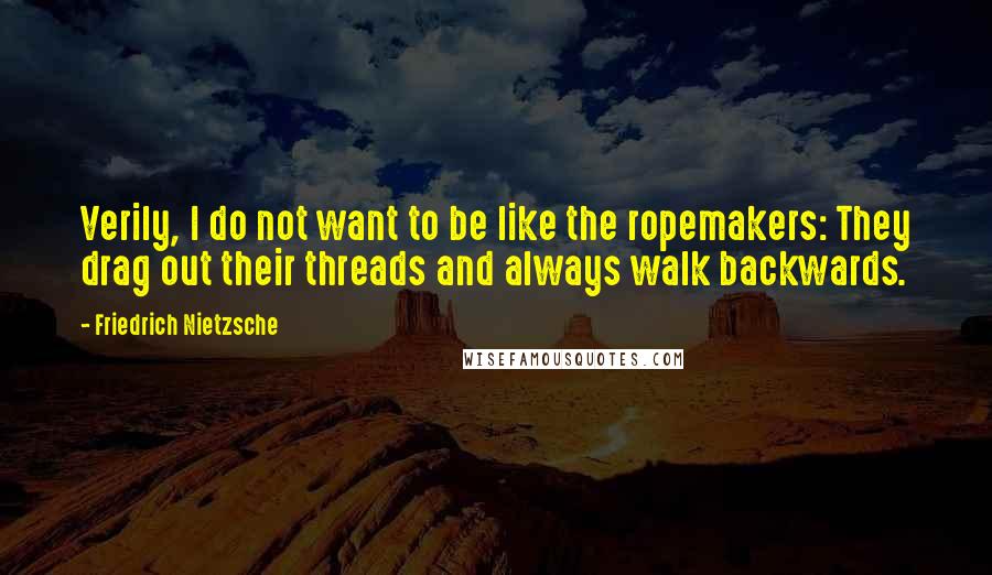 Friedrich Nietzsche Quotes: Verily, I do not want to be like the ropemakers: They drag out their threads and always walk backwards.