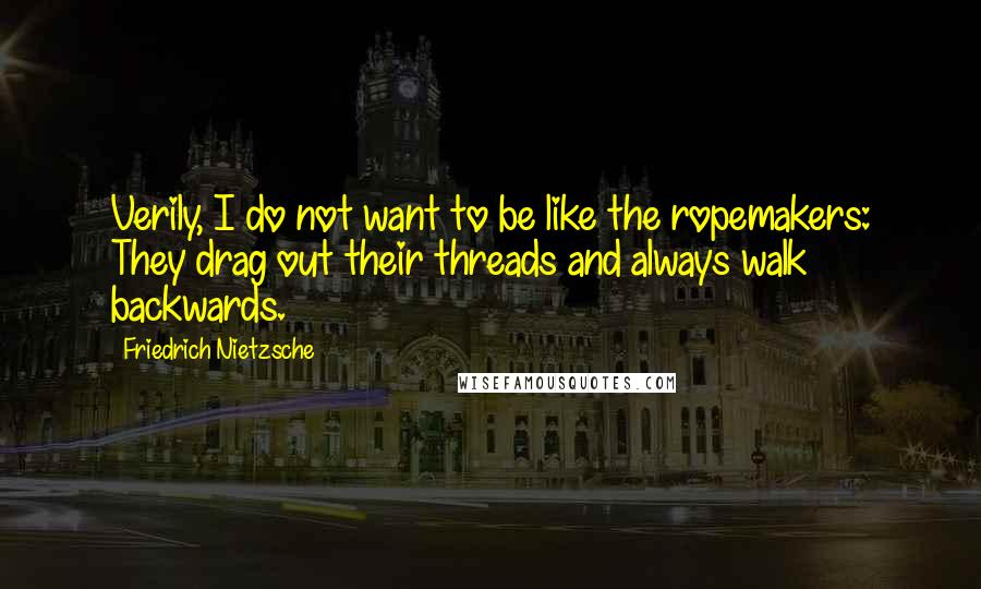 Friedrich Nietzsche Quotes: Verily, I do not want to be like the ropemakers: They drag out their threads and always walk backwards.