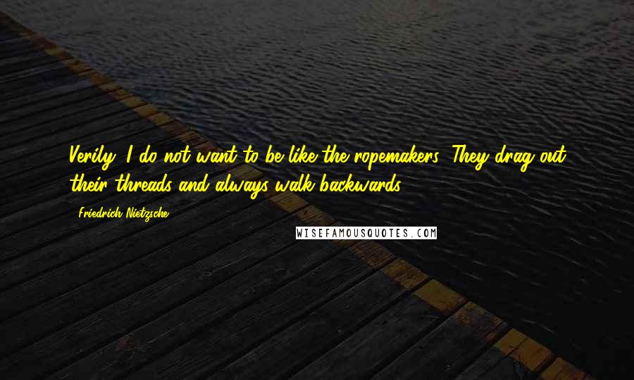 Friedrich Nietzsche Quotes: Verily, I do not want to be like the ropemakers: They drag out their threads and always walk backwards.