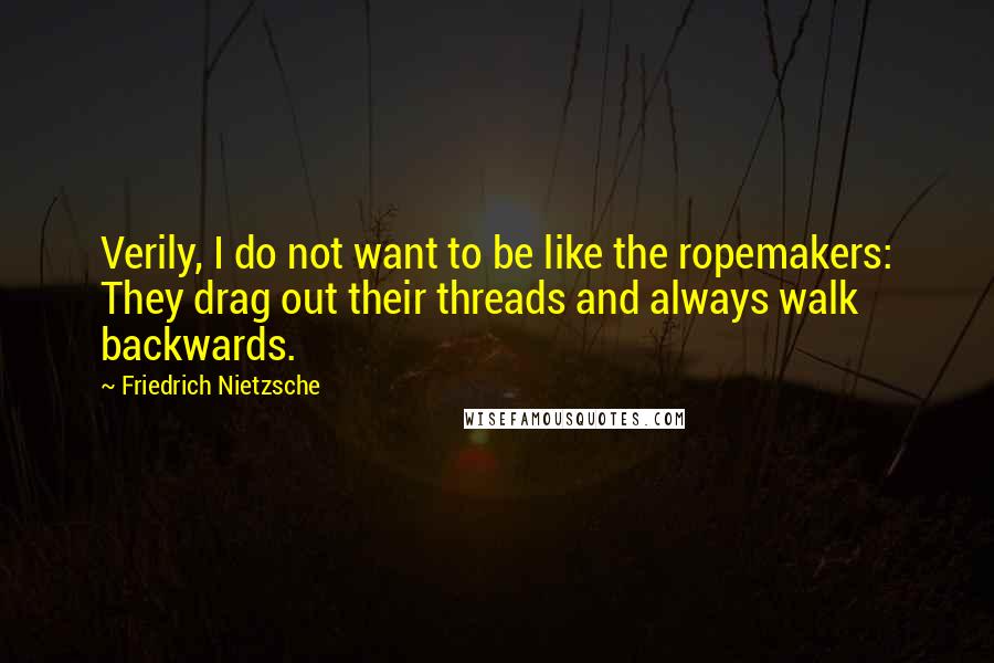 Friedrich Nietzsche Quotes: Verily, I do not want to be like the ropemakers: They drag out their threads and always walk backwards.