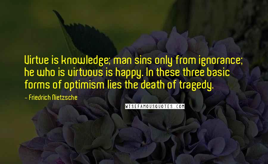 Friedrich Nietzsche Quotes: Virtue is knowledge; man sins only from ignorance; he who is virtuous is happy. In these three basic forms of optimism lies the death of tragedy.