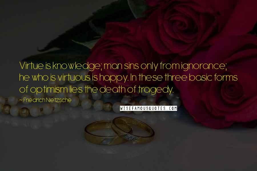 Friedrich Nietzsche Quotes: Virtue is knowledge; man sins only from ignorance; he who is virtuous is happy. In these three basic forms of optimism lies the death of tragedy.