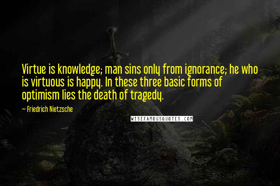 Friedrich Nietzsche Quotes: Virtue is knowledge; man sins only from ignorance; he who is virtuous is happy. In these three basic forms of optimism lies the death of tragedy.