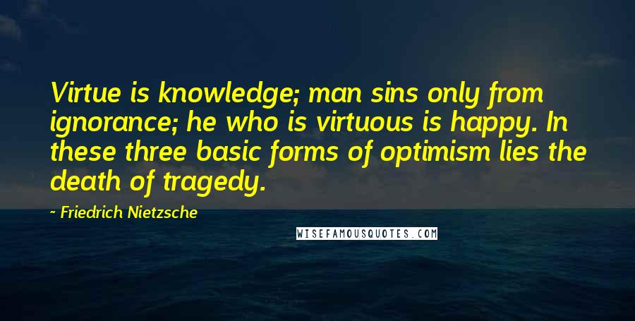 Friedrich Nietzsche Quotes: Virtue is knowledge; man sins only from ignorance; he who is virtuous is happy. In these three basic forms of optimism lies the death of tragedy.