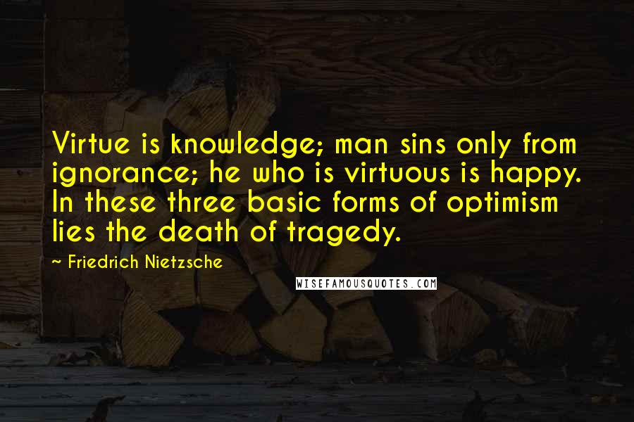 Friedrich Nietzsche Quotes: Virtue is knowledge; man sins only from ignorance; he who is virtuous is happy. In these three basic forms of optimism lies the death of tragedy.