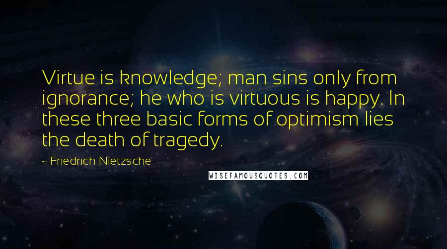 Friedrich Nietzsche Quotes: Virtue is knowledge; man sins only from ignorance; he who is virtuous is happy. In these three basic forms of optimism lies the death of tragedy.