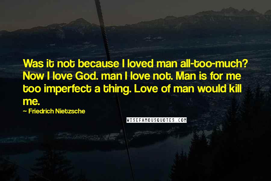 Friedrich Nietzsche Quotes: Was it not because I loved man all-too-much? Now I love God. man I love not. Man is for me too imperfect a thing. Love of man would kill me.