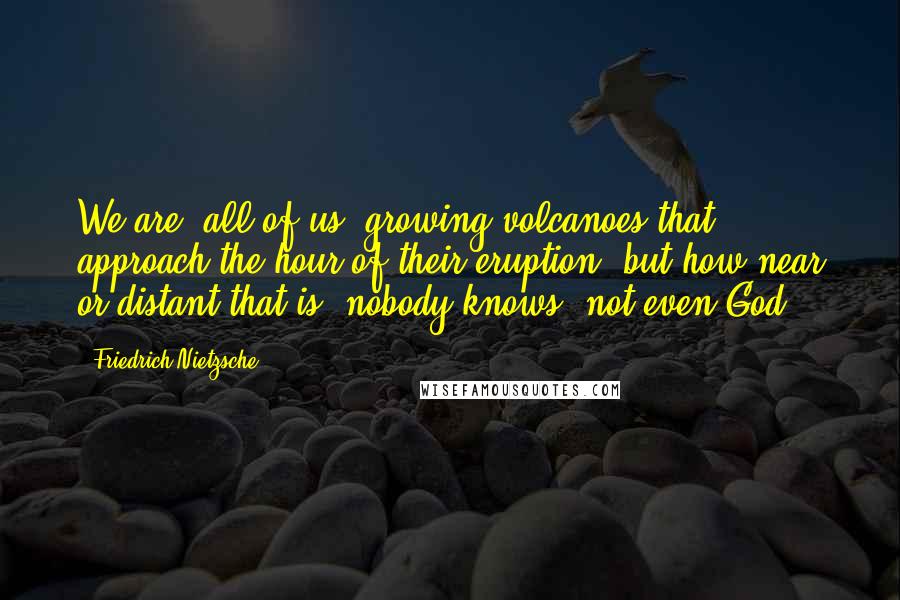 Friedrich Nietzsche Quotes: We are, all of us, growing volcanoes that approach the hour of their eruption, but how near or distant that is, nobody knows- not even God.