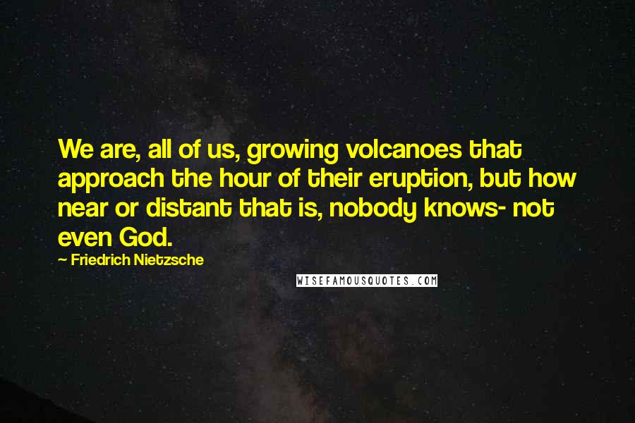 Friedrich Nietzsche Quotes: We are, all of us, growing volcanoes that approach the hour of their eruption, but how near or distant that is, nobody knows- not even God.