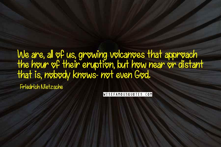 Friedrich Nietzsche Quotes: We are, all of us, growing volcanoes that approach the hour of their eruption, but how near or distant that is, nobody knows- not even God.