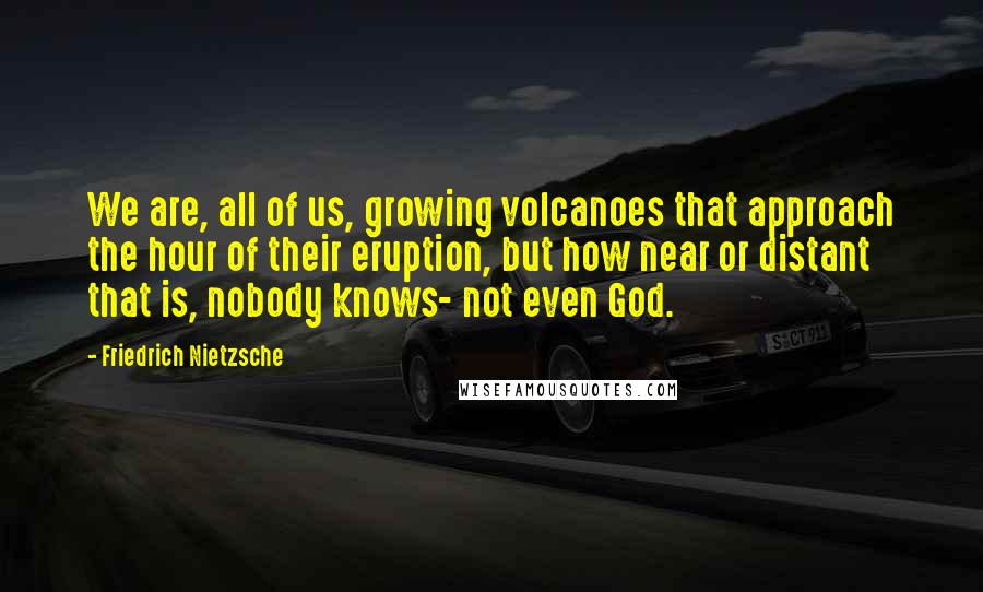 Friedrich Nietzsche Quotes: We are, all of us, growing volcanoes that approach the hour of their eruption, but how near or distant that is, nobody knows- not even God.