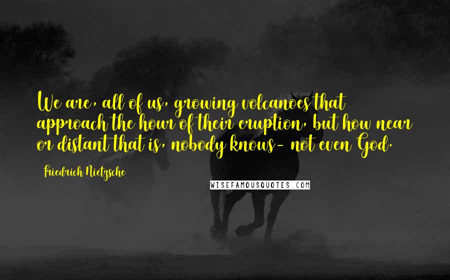 Friedrich Nietzsche Quotes: We are, all of us, growing volcanoes that approach the hour of their eruption, but how near or distant that is, nobody knows- not even God.