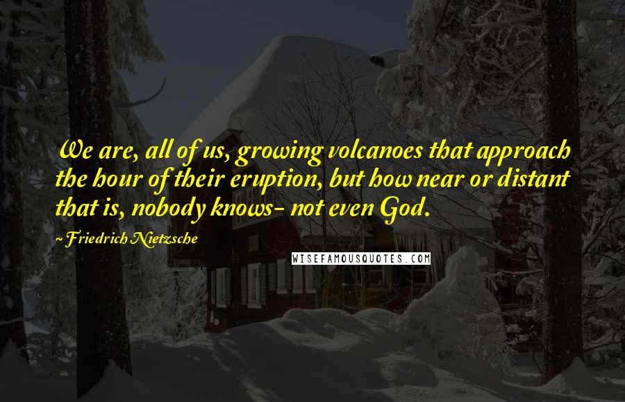 Friedrich Nietzsche Quotes: We are, all of us, growing volcanoes that approach the hour of their eruption, but how near or distant that is, nobody knows- not even God.