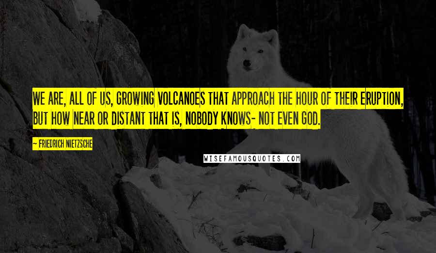 Friedrich Nietzsche Quotes: We are, all of us, growing volcanoes that approach the hour of their eruption, but how near or distant that is, nobody knows- not even God.