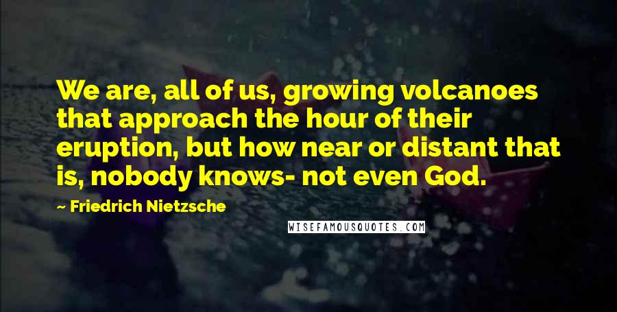 Friedrich Nietzsche Quotes: We are, all of us, growing volcanoes that approach the hour of their eruption, but how near or distant that is, nobody knows- not even God.