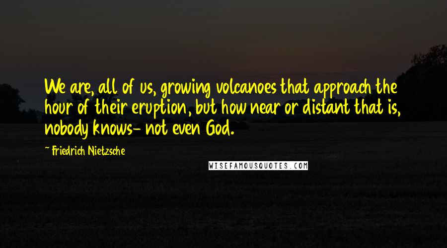 Friedrich Nietzsche Quotes: We are, all of us, growing volcanoes that approach the hour of their eruption, but how near or distant that is, nobody knows- not even God.