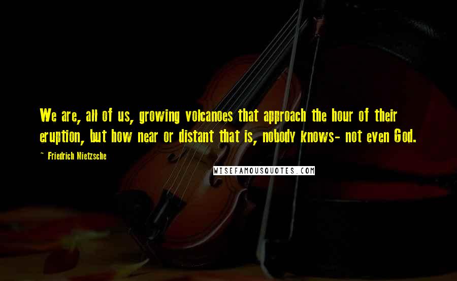 Friedrich Nietzsche Quotes: We are, all of us, growing volcanoes that approach the hour of their eruption, but how near or distant that is, nobody knows- not even God.