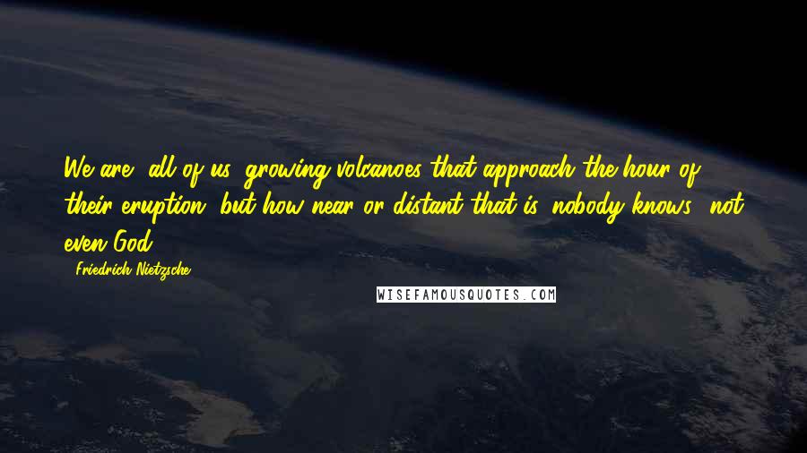 Friedrich Nietzsche Quotes: We are, all of us, growing volcanoes that approach the hour of their eruption, but how near or distant that is, nobody knows- not even God.