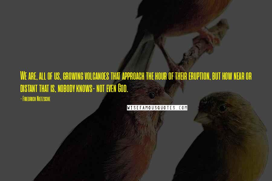 Friedrich Nietzsche Quotes: We are, all of us, growing volcanoes that approach the hour of their eruption, but how near or distant that is, nobody knows- not even God.