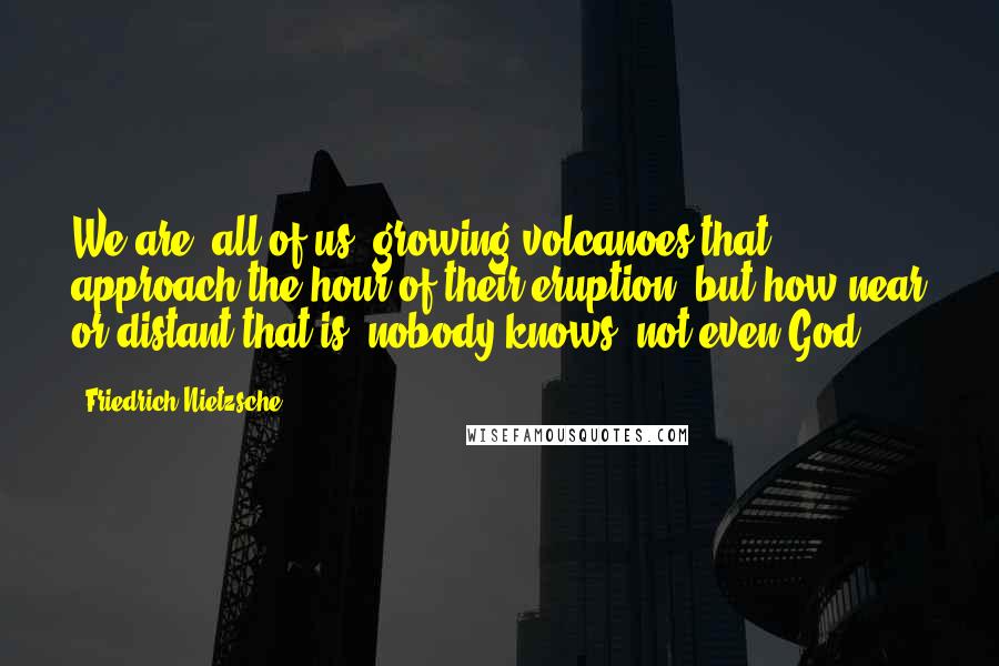 Friedrich Nietzsche Quotes: We are, all of us, growing volcanoes that approach the hour of their eruption, but how near or distant that is, nobody knows- not even God.