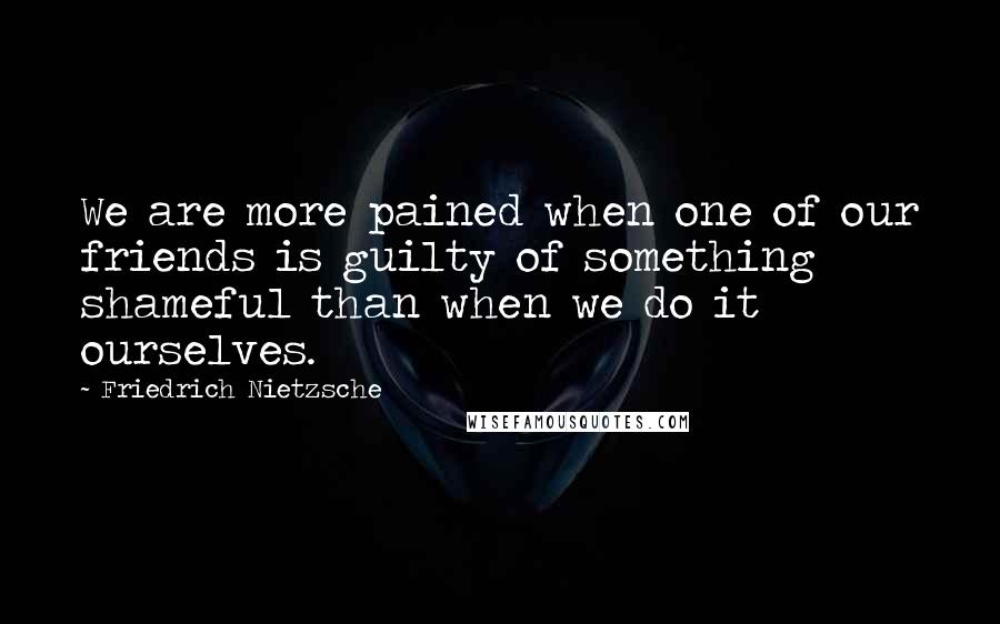 Friedrich Nietzsche Quotes: We are more pained when one of our friends is guilty of something shameful than when we do it ourselves.