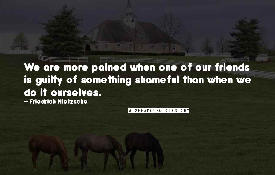 Friedrich Nietzsche Quotes: We are more pained when one of our friends is guilty of something shameful than when we do it ourselves.