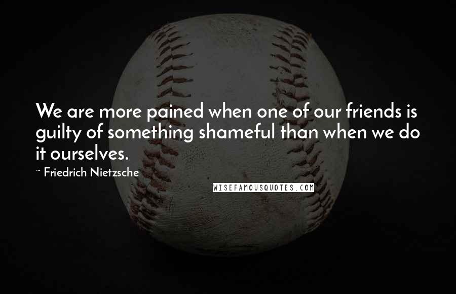 Friedrich Nietzsche Quotes: We are more pained when one of our friends is guilty of something shameful than when we do it ourselves.