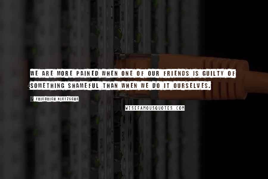 Friedrich Nietzsche Quotes: We are more pained when one of our friends is guilty of something shameful than when we do it ourselves.