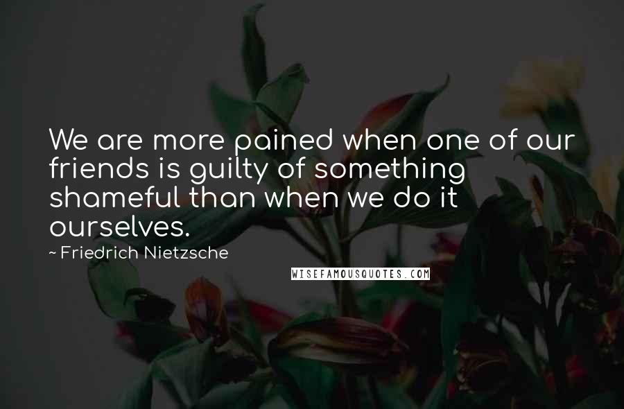Friedrich Nietzsche Quotes: We are more pained when one of our friends is guilty of something shameful than when we do it ourselves.