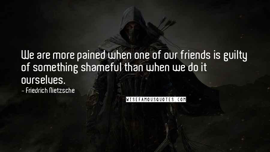 Friedrich Nietzsche Quotes: We are more pained when one of our friends is guilty of something shameful than when we do it ourselves.