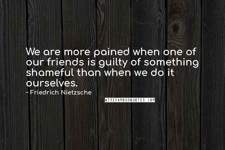 Friedrich Nietzsche Quotes: We are more pained when one of our friends is guilty of something shameful than when we do it ourselves.