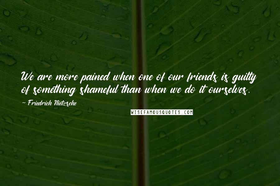 Friedrich Nietzsche Quotes: We are more pained when one of our friends is guilty of something shameful than when we do it ourselves.