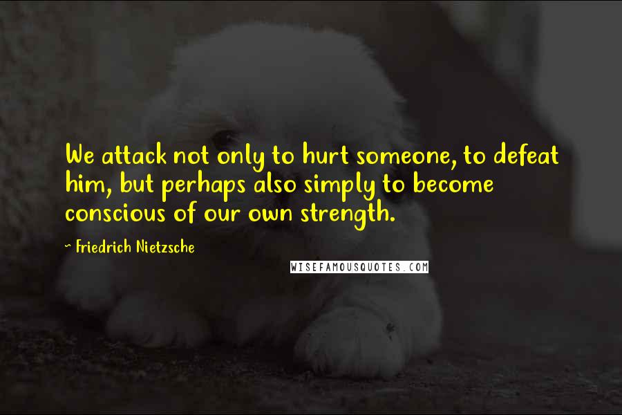 Friedrich Nietzsche Quotes: We attack not only to hurt someone, to defeat him, but perhaps also simply to become conscious of our own strength.