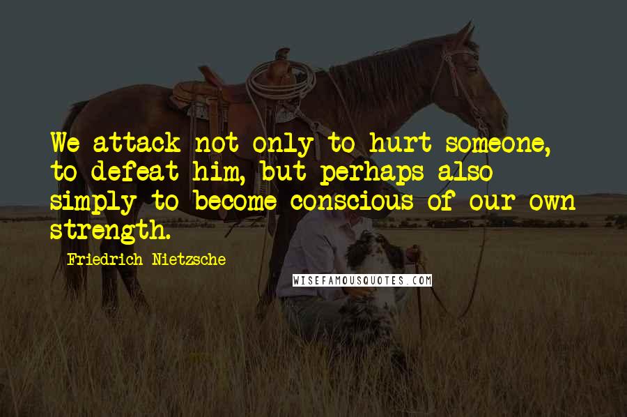 Friedrich Nietzsche Quotes: We attack not only to hurt someone, to defeat him, but perhaps also simply to become conscious of our own strength.
