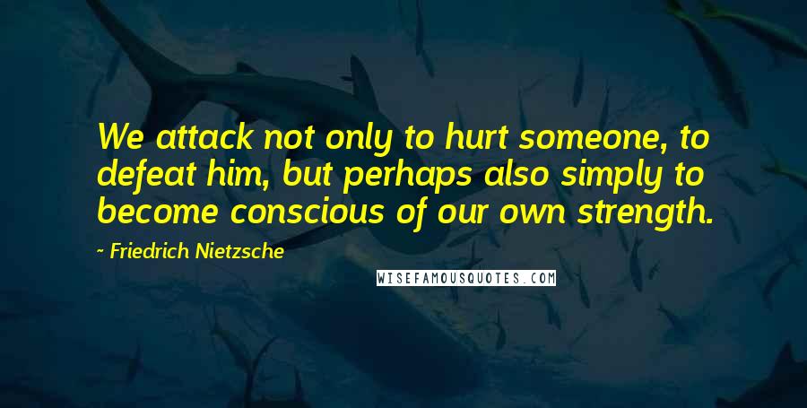 Friedrich Nietzsche Quotes: We attack not only to hurt someone, to defeat him, but perhaps also simply to become conscious of our own strength.