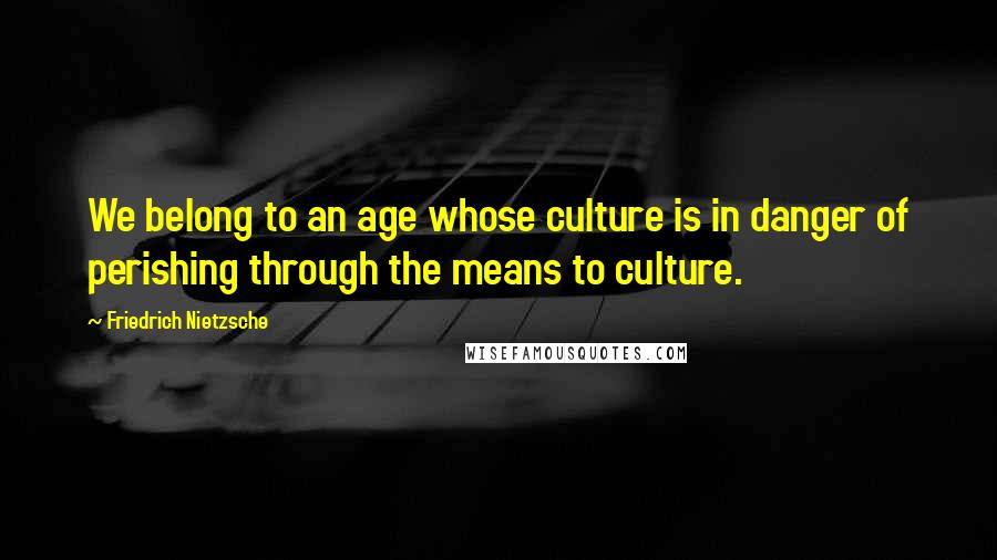 Friedrich Nietzsche Quotes: We belong to an age whose culture is in danger of perishing through the means to culture.