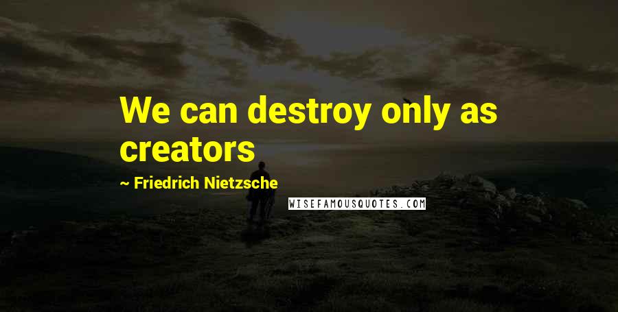 Friedrich Nietzsche Quotes: We can destroy only as creators