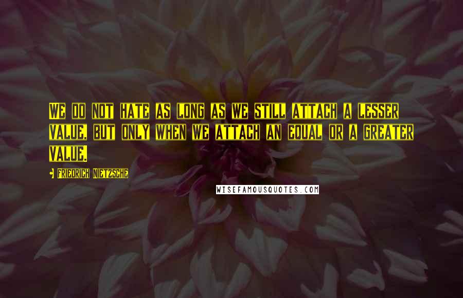 Friedrich Nietzsche Quotes: We do not hate as long as we still attach a lesser value, but only when we attach an equal or a greater value.