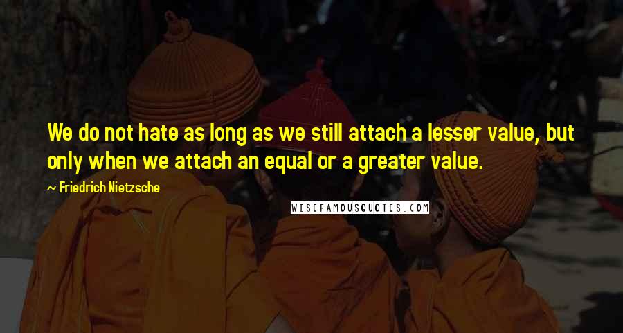 Friedrich Nietzsche Quotes: We do not hate as long as we still attach a lesser value, but only when we attach an equal or a greater value.