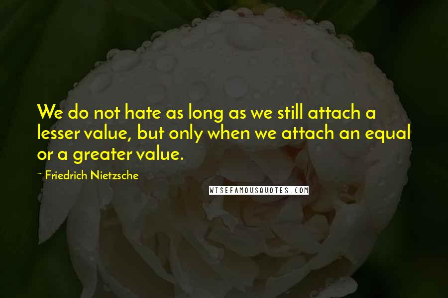 Friedrich Nietzsche Quotes: We do not hate as long as we still attach a lesser value, but only when we attach an equal or a greater value.